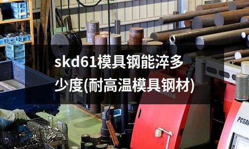 skd61模具鋼能淬多少度(耐高溫模具鋼材)