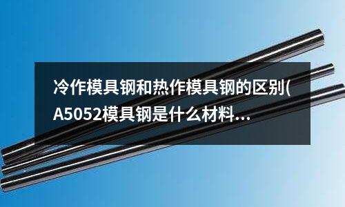 冷作模具鋼和熱作模具鋼的區別(A5052模具鋼是什么材料?)