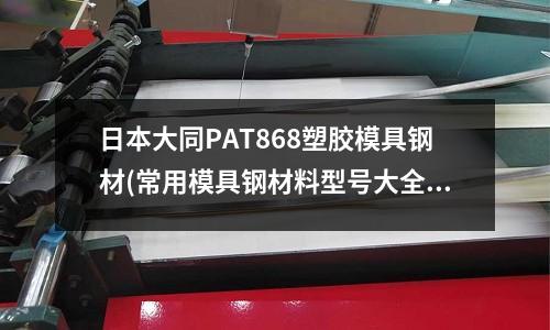 日本大同PAT868塑膠模具鋼材(常用模具鋼材料型號(hào)大全,一查就知道!)