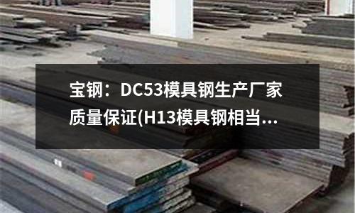 寶鋼:DC53模具鋼生產廠家 質量保證(H13模具鋼相當于國內什么牌號?)