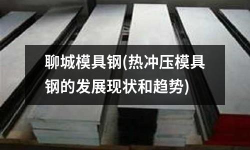 聊城模具鋼(熱沖壓模具鋼的發展現狀和趨勢)