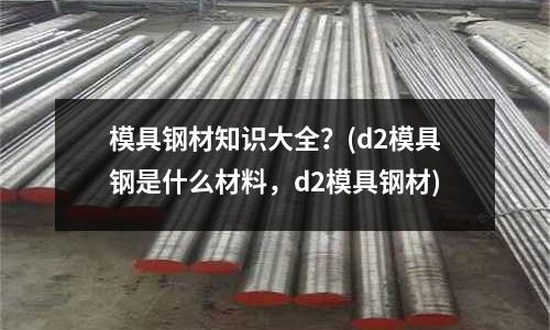模具鋼材知識大全?(d2模具鋼是什么材料,d2模具鋼材)