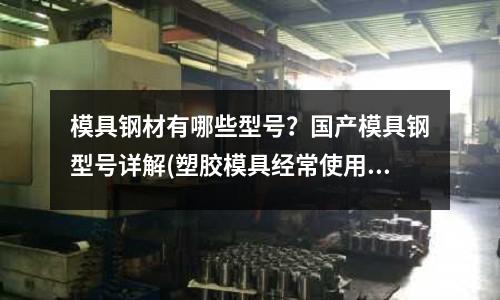 模具鋼材有哪些型號？國產模具鋼型號詳解(塑膠模具經常使用的模具鋼材有哪些)