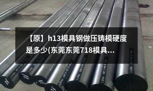 【原】h13模具鋼做壓鑄模硬度是多少(東莞東莞718模具鋼_舞陽718模具鋼)