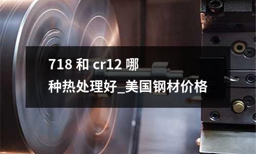 718 和 cr12 哪種熱處理好_美國鋼材價格