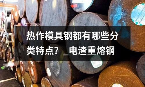 熱作模具鋼都有哪些分類特點(diǎn)?_電渣重熔鋼