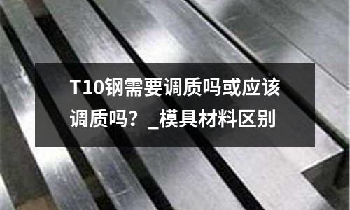 T10鋼需要調質嗎或應該調質嗎?_模具材料區別