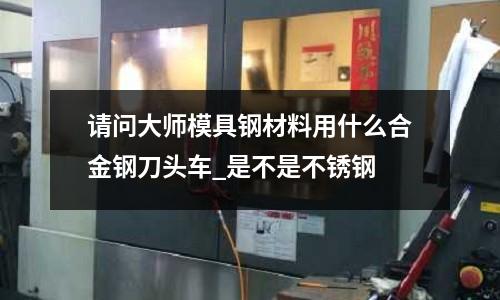 請問大師模具鋼材料用什么合金鋼刀頭車_是不是不銹鋼