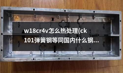 w18cr4v怎么熱處理(ck101彈簧鋼等同國內什么鋼材)