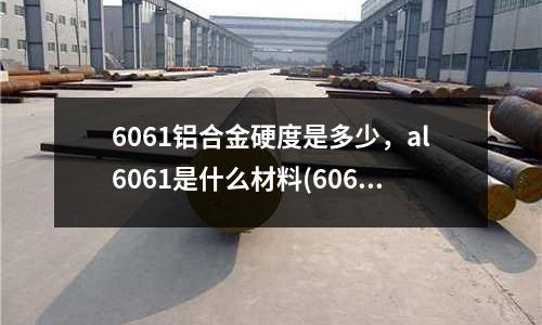 6061鋁合金硬度是多少，al6061是什么材料(6061鋁合金可熱處理幾次)