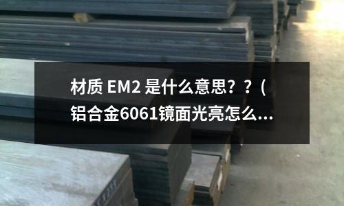 材質 EM2 是什么意思??(鋁合金6061鏡面光亮怎么做到的)