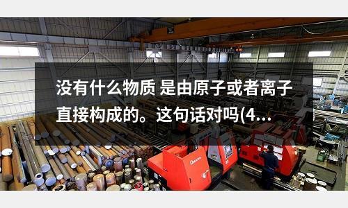 沒有什么物質 是由原子或者離子直接構成的。這句話對嗎(410鋼材和404鋼材、403鋼材有何區別？)