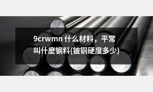 9crwmn 什么材料,平常叫什麼鋼料(鈹銅硬度多少)