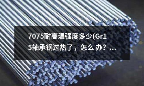 7075耐高溫強度多少(Gr15軸承鋼過熱了，怎么 辦？)