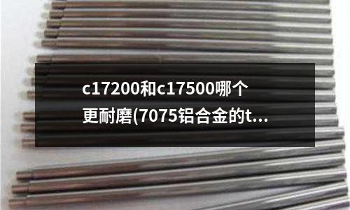 c17200和c17500哪個更耐磨(7075鋁合金的t7352是什么狀態)