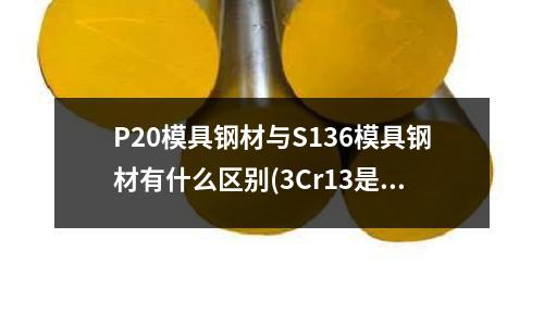 P20模具鋼材與S136模具鋼材有什么區別(3Cr13是不銹鐵還是不銹鋼)