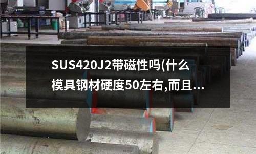 SUS420J2帶磁性嗎(什么模具鋼材硬度50左右,而且韌性比較好？)