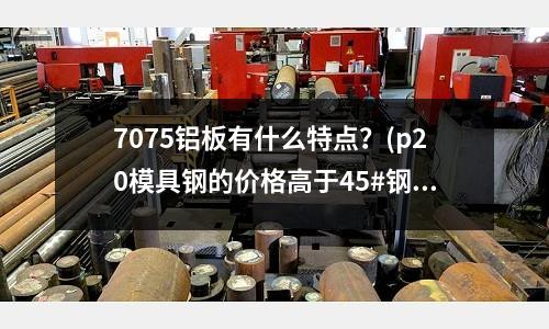 7075鋁板有什么特點？(p20模具鋼的價格高于45#鋼材多少)