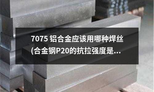 7075 鋁合金應該用哪種焊絲(合金鋼P20的抗拉強度是多少？)