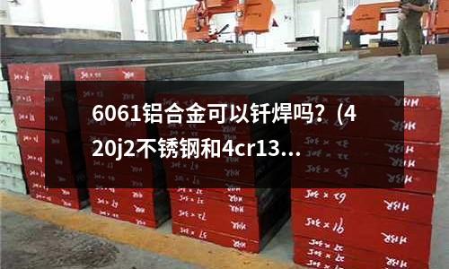 6061鋁合金可以釬焊嗎？(420j2不銹鋼和4cr13那個好？)