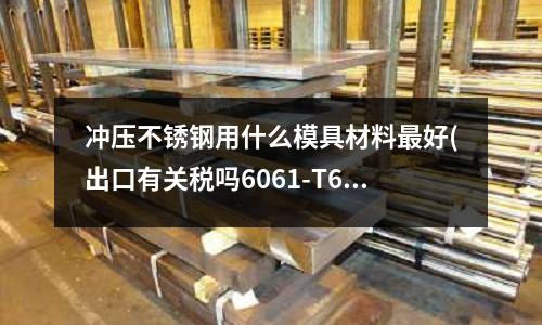 沖壓不銹鋼用什么模具材料最好(出口有關稅嗎6061-T6鋁合金擠壓棒材？)
