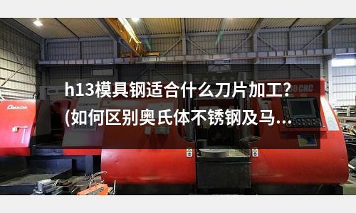 h13模具鋼適合什么刀片加工？(如何區別奧氏體不銹鋼及馬氏體不銹鋼)