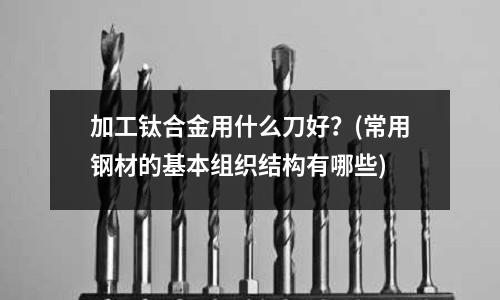 加工鈦合金用什么刀好?(常用鋼材的基本組織結構有哪些)