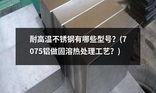 耐高溫不銹鋼有哪些型號？(7075鋁做固溶熱處理工藝？)