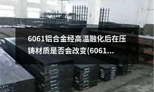 6061鋁合金經(jīng)高溫融化后在壓鑄材質(zhì)是否會(huì)改變(6061鋁合金加工變形了怎么辦)