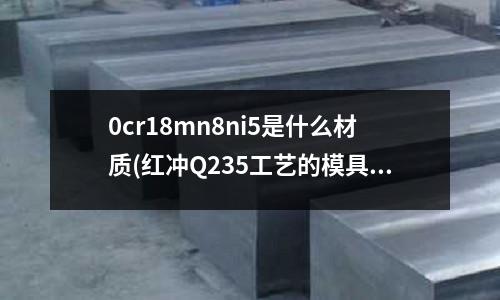 0cr18mn8ni5是什么材質(紅沖Q235工藝的模具材料有哪些)