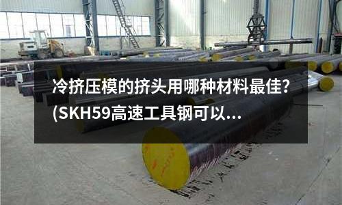 冷擠壓模的擠頭用哪種材料最佳？(SKH59高速工具鋼可以熱處理到多少度？？？)