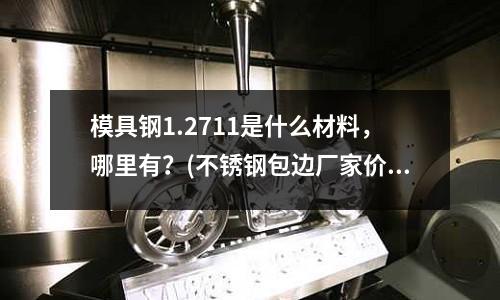 模具鋼1.2711是什么材料,哪里有?(不銹鋼包邊廠家價格舉例、制作方法)