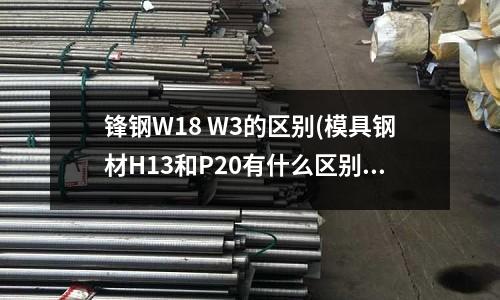 鋒鋼W18 W3的區別(模具鋼材H13和P20有什么區別)