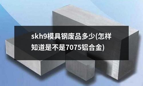 skh9模具鋼廢品多少(怎樣知道是不是7075鋁合金)