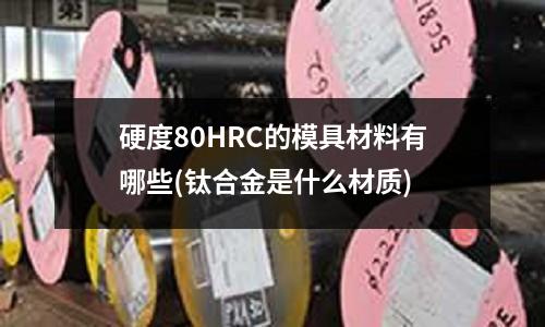 硬度80HRC的模具材料有哪些(鈦合金是什么材質)
