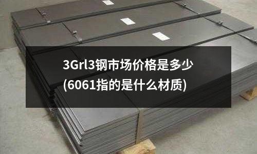 3Grl3鋼市場(chǎng)價(jià)格是多少(6061指的是什么材質(zhì))