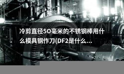 冷剪直徑5O毫米的不銹鋼棒用什么模具鋼作刀(DF2是什么材質)