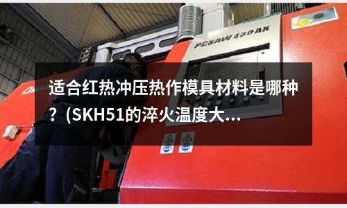 適合紅熱沖壓熱作模具材料是哪種？(SKH51的淬火溫度大概是多少？)
