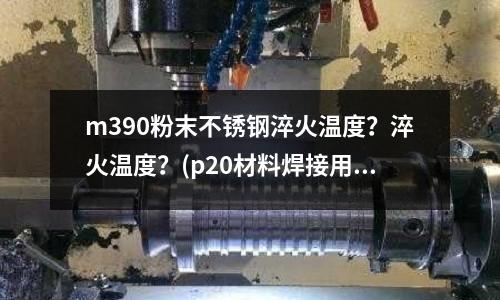 m390粉末不銹鋼淬火溫度？淬火溫度？(p20材料焊接用那種焊條？)