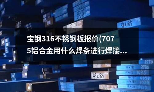 寶鋼316不銹鋼板報價(7075鋁合金用什么焊條進行焊接)