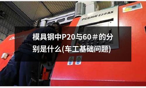 模具鋼中P20與60＃的分別是什么(車工基礎問題)