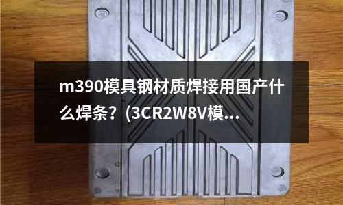 m390模具鋼材質(zhì)焊接用國產(chǎn)什么焊條？(3CR2W8V模具鋼是什么材料)