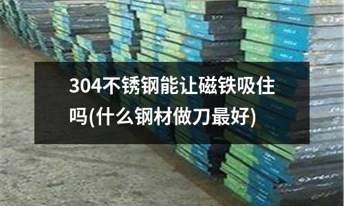 304不銹鋼能讓磁鐵吸住嗎(什么鋼材做刀最好)