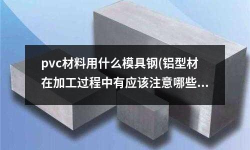 pvc材料用什么模具鋼(鋁型材在加工過程中有應該注意哪些問題？)