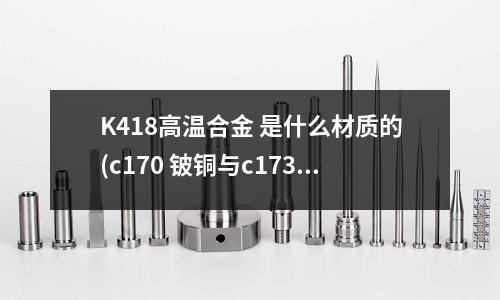 K418高溫合金 是什么材質的(c170 鈹銅與c173有什么區別)