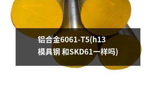 鋁合金6061-T5(h13模具鋼 和SKD61一樣嗎)