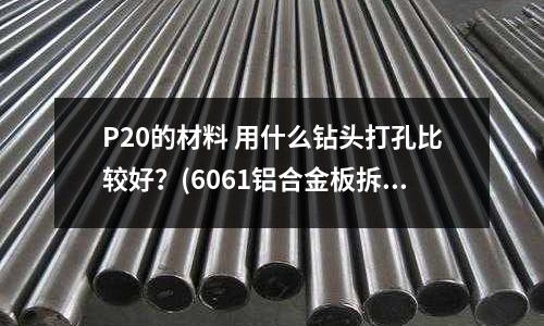 P20的材料 用什么鉆頭打孔比較好？(6061鋁合金板拆彎會斷怎么處理？)