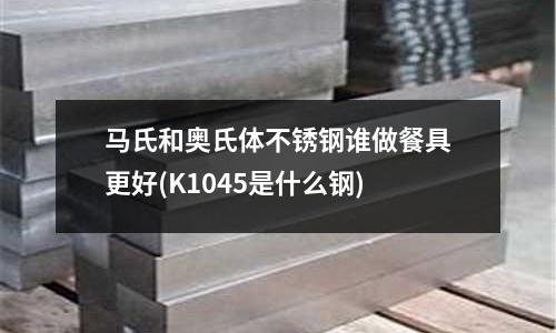 馬氏和奧氏體不銹鋼誰做餐具更好(K1045是什么鋼)