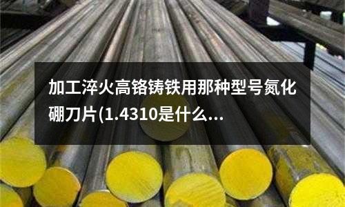 加工淬火高鉻鑄鐵用那種型號氮化硼刀片(1.4310是什么材料)