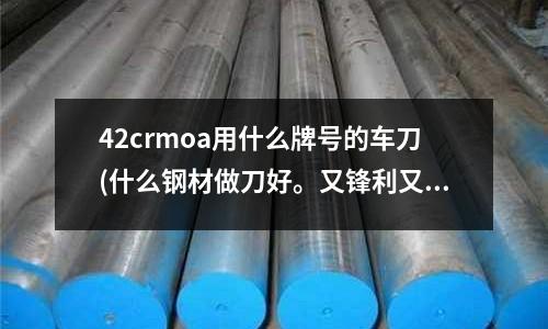 42crmoa用什么牌號的車刀(什么鋼材做刀好。又鋒利又耐磨!)